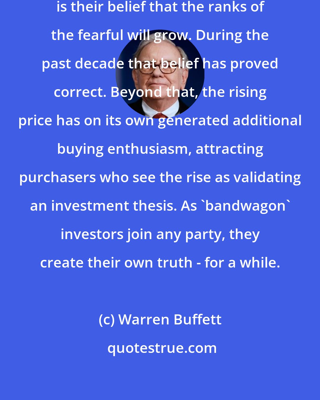 Warren Buffett: What motivates most gold purchasers is their belief that the ranks of the fearful will grow. During the past decade that belief has proved correct. Beyond that, the rising price has on its own generated additional buying enthusiasm, attracting purchasers who see the rise as validating an investment thesis. As 'bandwagon' investors join any party, they create their own truth - for a while.