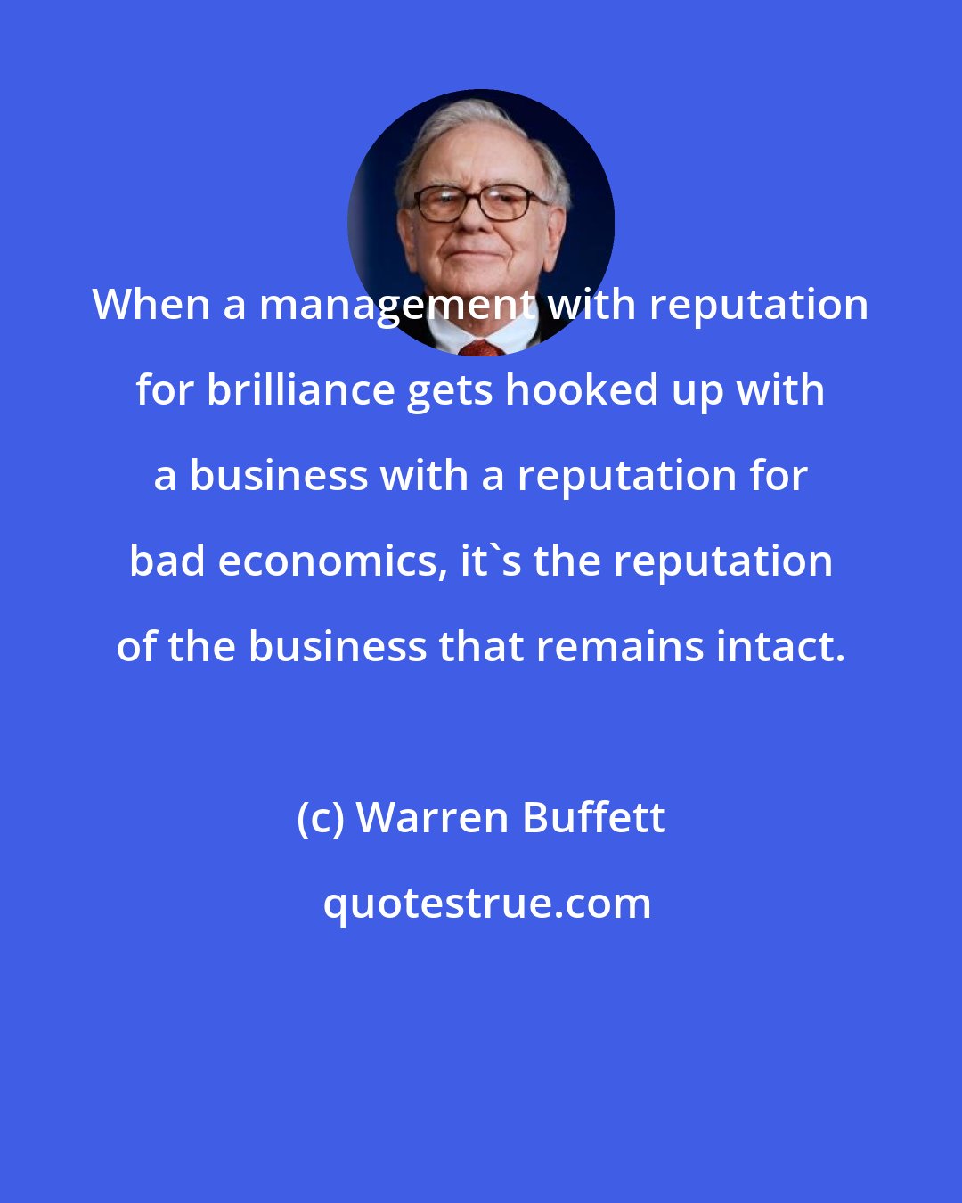 Warren Buffett: When a management with reputation for brilliance gets hooked up with a business with a reputation for bad economics, it's the reputation of the business that remains intact.