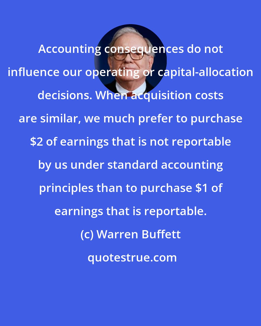 Warren Buffett: Accounting consequences do not influence our operating or capital-allocation decisions. When acquisition costs are similar, we much prefer to purchase $2 of earnings that is not reportable by us under standard accounting principles than to purchase $1 of earnings that is reportable.