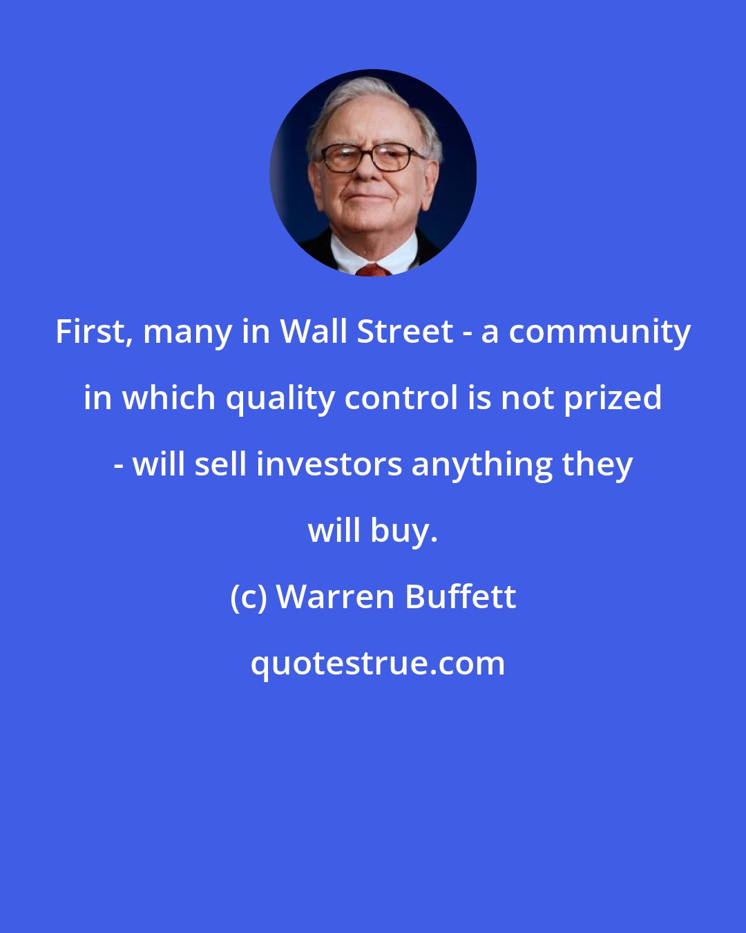 Warren Buffett: First, many in Wall Street - a community in which quality control is not prized - will sell investors anything they will buy.