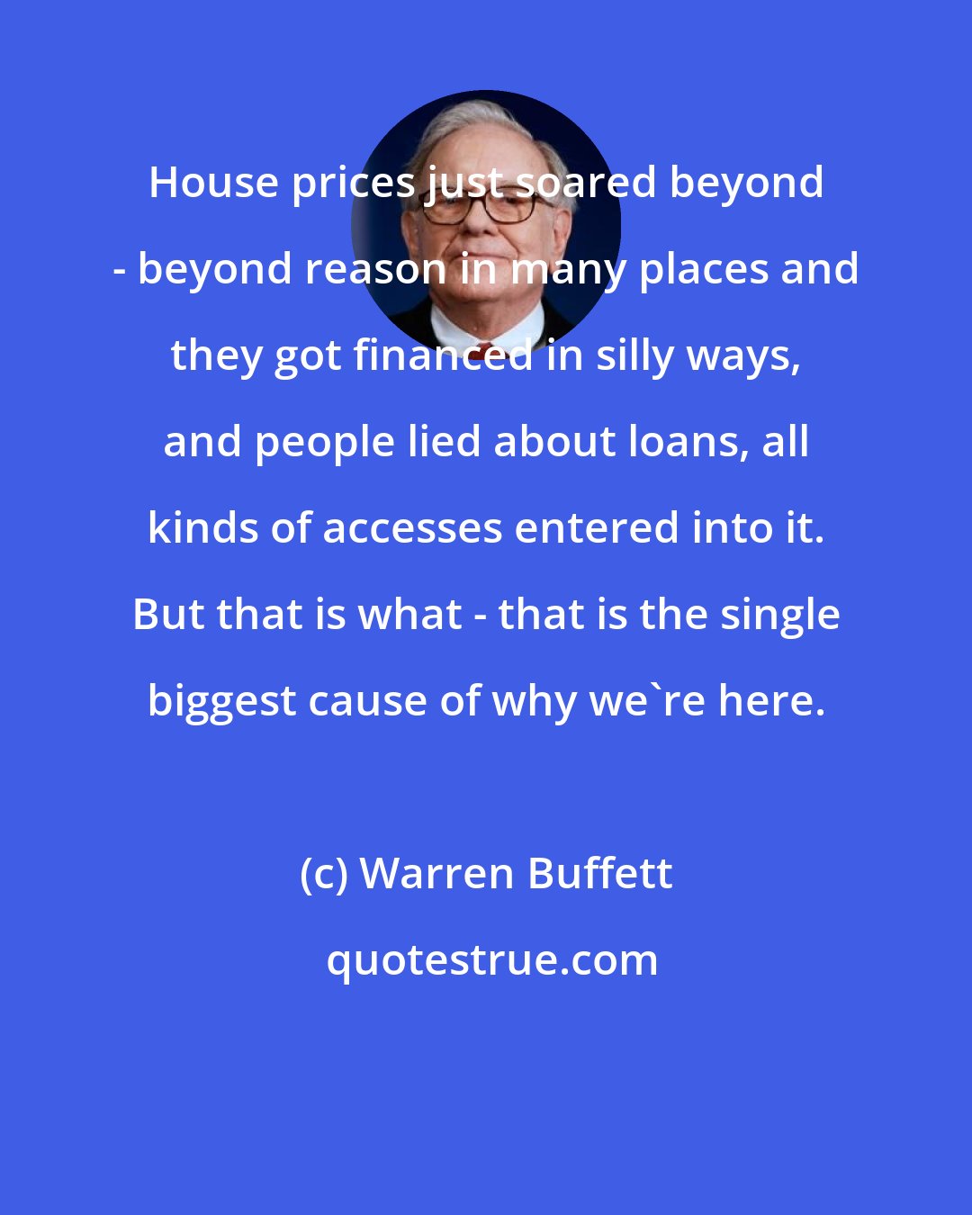 Warren Buffett: House prices just soared beyond - beyond reason in many places and they got financed in silly ways, and people lied about loans, all kinds of accesses entered into it. But that is what - that is the single biggest cause of why we're here.