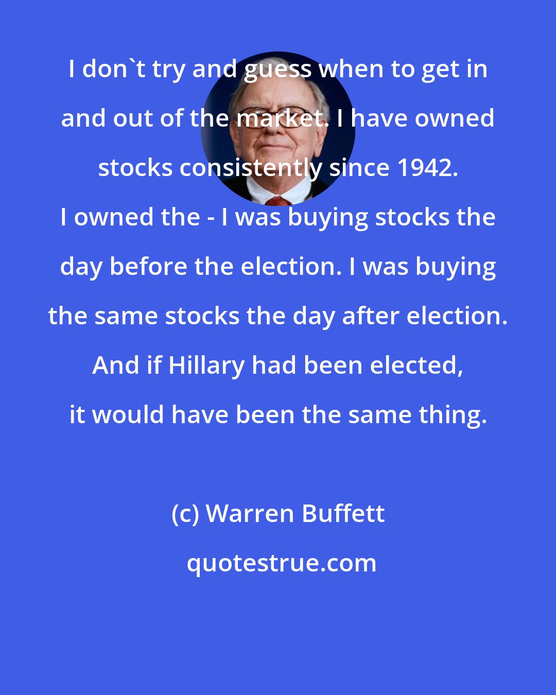 Warren Buffett: I don't try and guess when to get in and out of the market. I have owned stocks consistently since 1942. I owned the - I was buying stocks the day before the election. I was buying the same stocks the day after election. And if Hillary had been elected, it would have been the same thing.