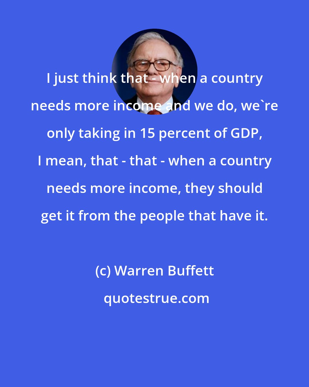 Warren Buffett: I just think that - when a country needs more income and we do, we're only taking in 15 percent of GDP, I mean, that - that - when a country needs more income, they should get it from the people that have it.