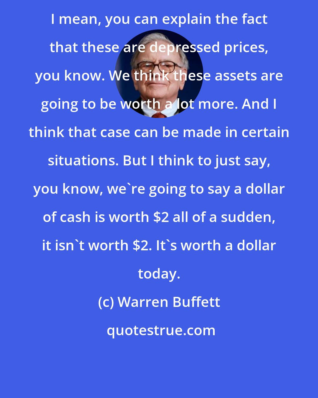 Warren Buffett: I mean, you can explain the fact that these are depressed prices, you know. We think these assets are going to be worth a lot more. And I think that case can be made in certain situations. But I think to just say, you know, we're going to say a dollar of cash is worth $2 all of a sudden, it isn't worth $2. It's worth a dollar today.