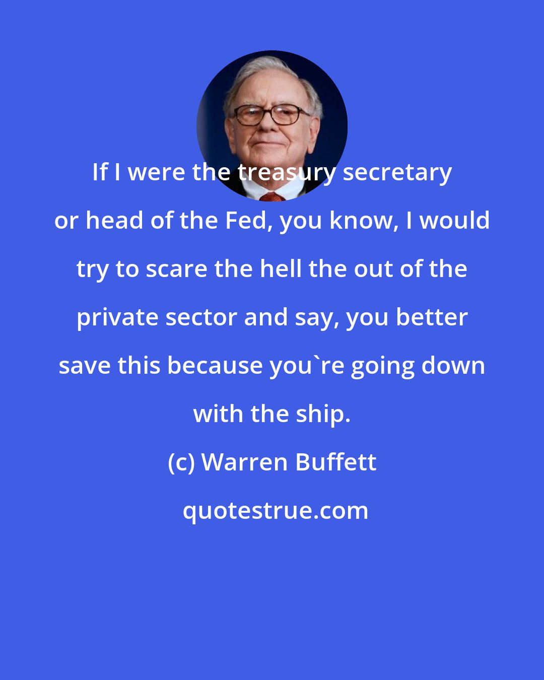 Warren Buffett: If I were the treasury secretary or head of the Fed, you know, I would try to scare the hell the out of the private sector and say, you better save this because you're going down with the ship.