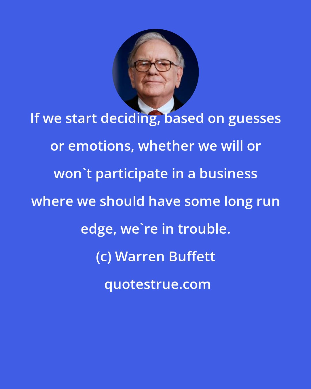 Warren Buffett: If we start deciding, based on guesses or emotions, whether we will or won't participate in a business where we should have some long run edge, we're in trouble.