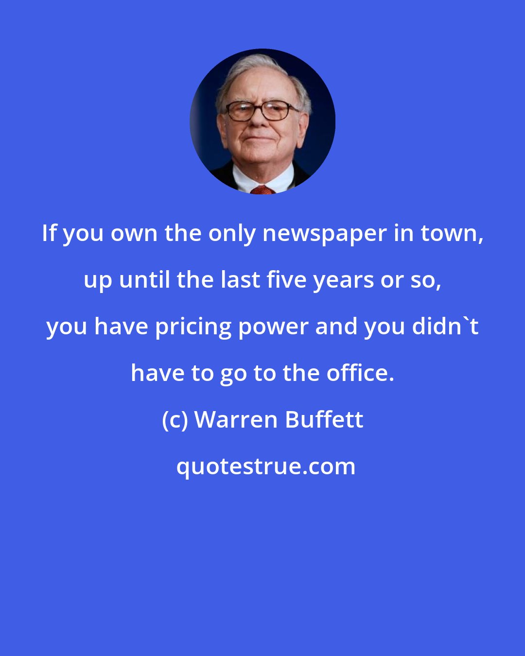 Warren Buffett: If you own the only newspaper in town, up until the last five years or so, you have pricing power and you didn't have to go to the office.