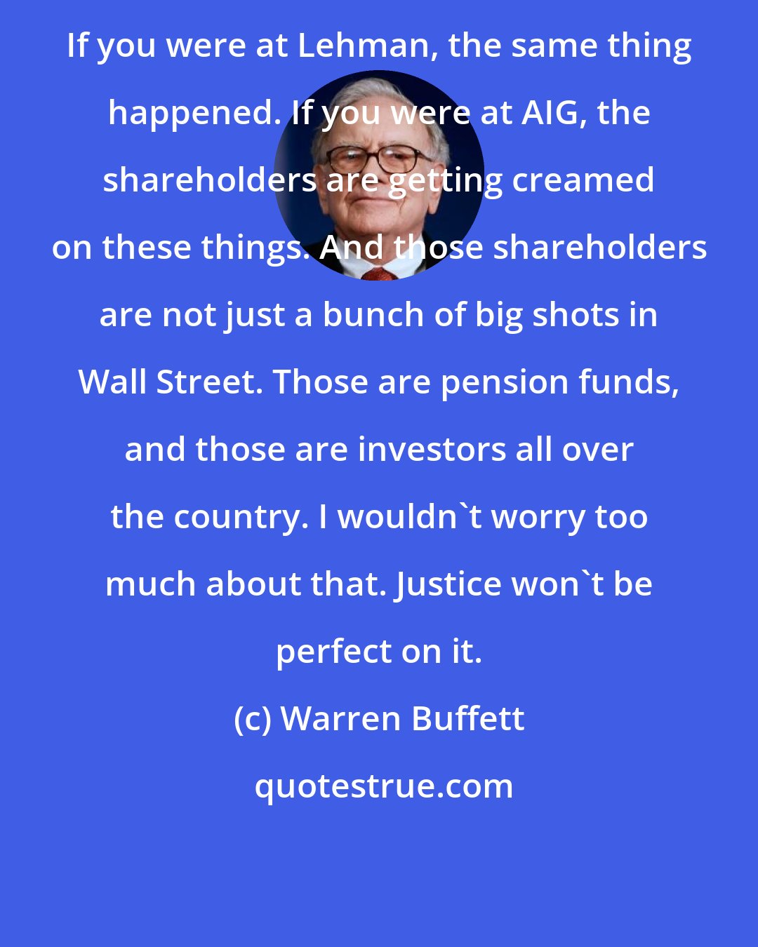 Warren Buffett: If you were at Lehman, the same thing happened. If you were at AIG, the shareholders are getting creamed on these things. And those shareholders are not just a bunch of big shots in Wall Street. Those are pension funds, and those are investors all over the country. I wouldn't worry too much about that. Justice won't be perfect on it.