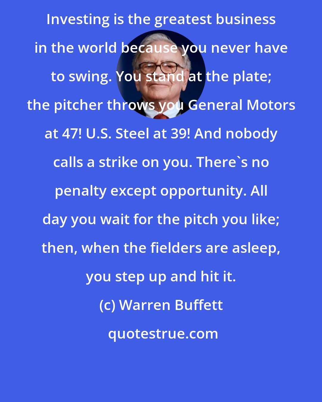 Warren Buffett: Investing is the greatest business in the world because you never have to swing. You stand at the plate; the pitcher throws you General Motors at 47! U.S. Steel at 39! And nobody calls a strike on you. There's no penalty except opportunity. All day you wait for the pitch you like; then, when the fielders are asleep, you step up and hit it.