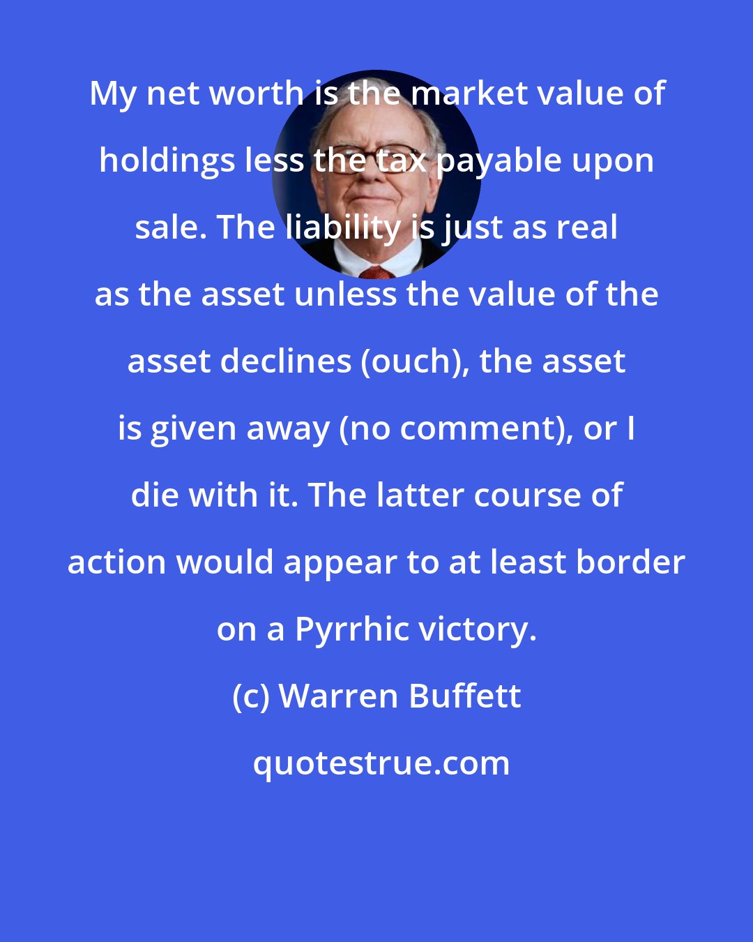 Warren Buffett: My net worth is the market value of holdings less the tax payable upon sale. The liability is just as real as the asset unless the value of the asset declines (ouch), the asset is given away (no comment), or I die with it. The latter course of action would appear to at least border on a Pyrrhic victory.