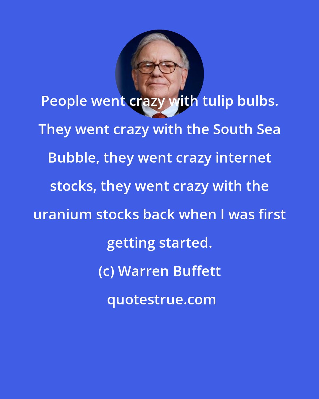 Warren Buffett: People went crazy with tulip bulbs. They went crazy with the South Sea Bubble, they went crazy internet stocks, they went crazy with the uranium stocks back when I was first getting started.