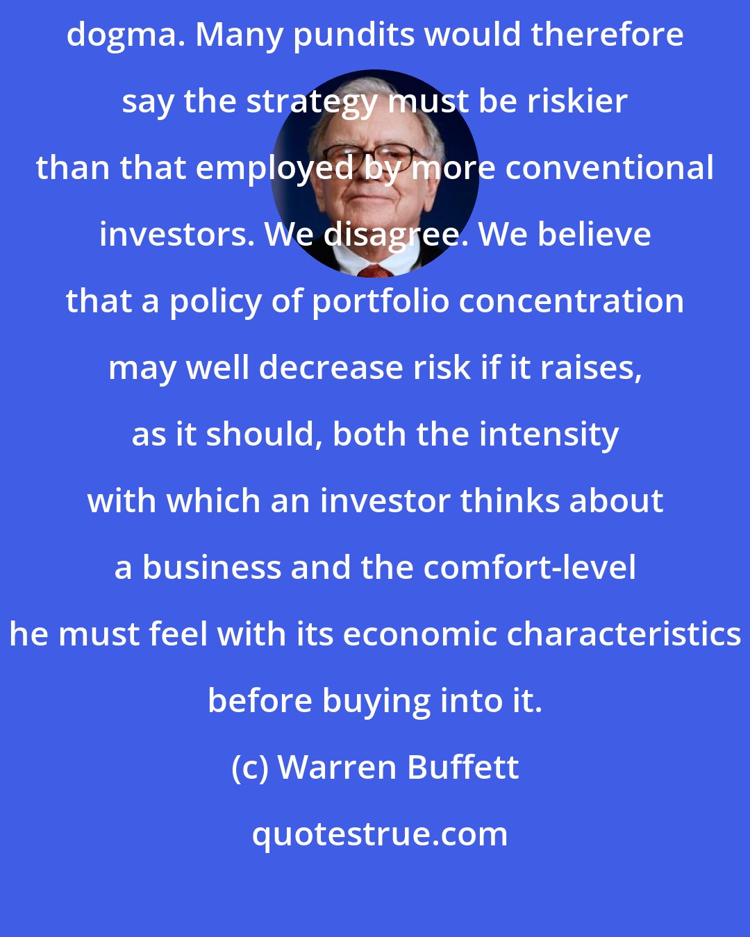 Warren Buffett: The strategy we've adopted precludes our following standard diversification dogma. Many pundits would therefore say the strategy must be riskier than that employed by more conventional investors. We disagree. We believe that a policy of portfolio concentration may well decrease risk if it raises, as it should, both the intensity with which an investor thinks about a business and the comfort-level he must feel with its economic characteristics before buying into it.
