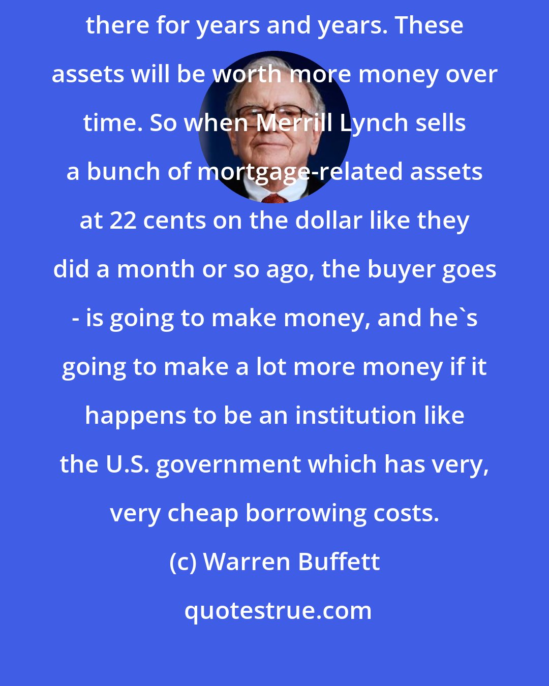 Warren Buffett: [The U.S. Treasury] can borrow basically unlimited amounts. They can stay there for years and years. These assets will be worth more money over time. So when Merrill Lynch sells a bunch of mortgage-related assets at 22 cents on the dollar like they did a month or so ago, the buyer goes - is going to make money, and he's going to make a lot more money if it happens to be an institution like the U.S. government which has very, very cheap borrowing costs.