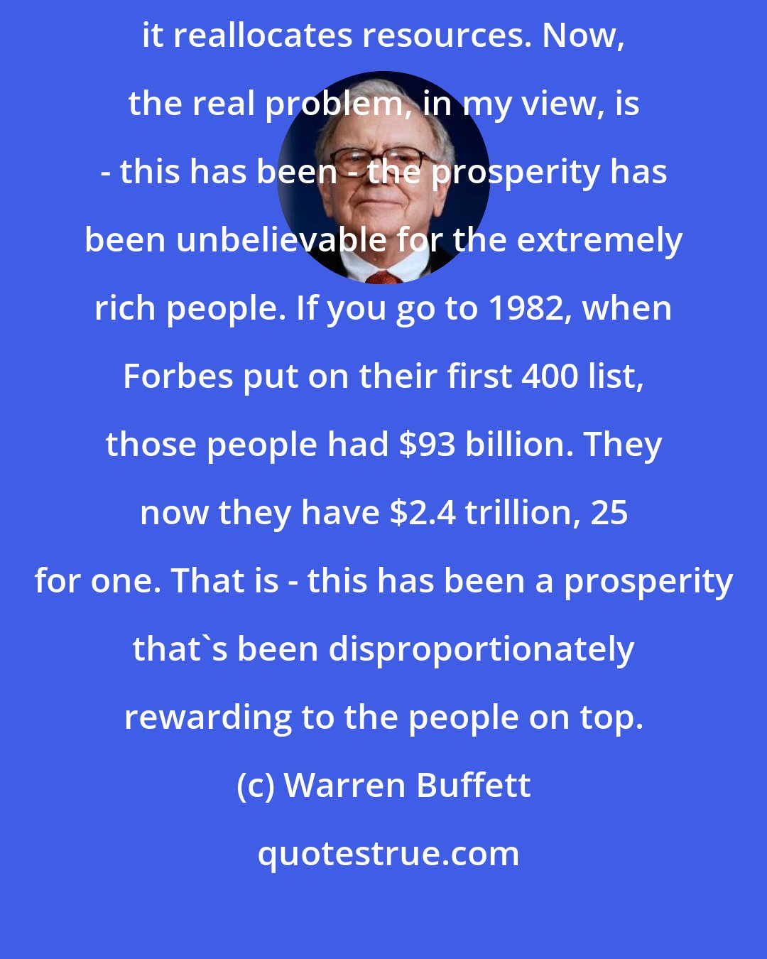 Warren Buffett: There's always a mismatch. I mean, you know, as the economy evolves, it reallocates resources. Now, the real problem, in my view, is - this has been - the prosperity has been unbelievable for the extremely rich people. If you go to 1982, when Forbes put on their first 400 list, those people had $93 billion. They now they have $2.4 trillion, 25 for one. That is - this has been a prosperity that's been disproportionately rewarding to the people on top.