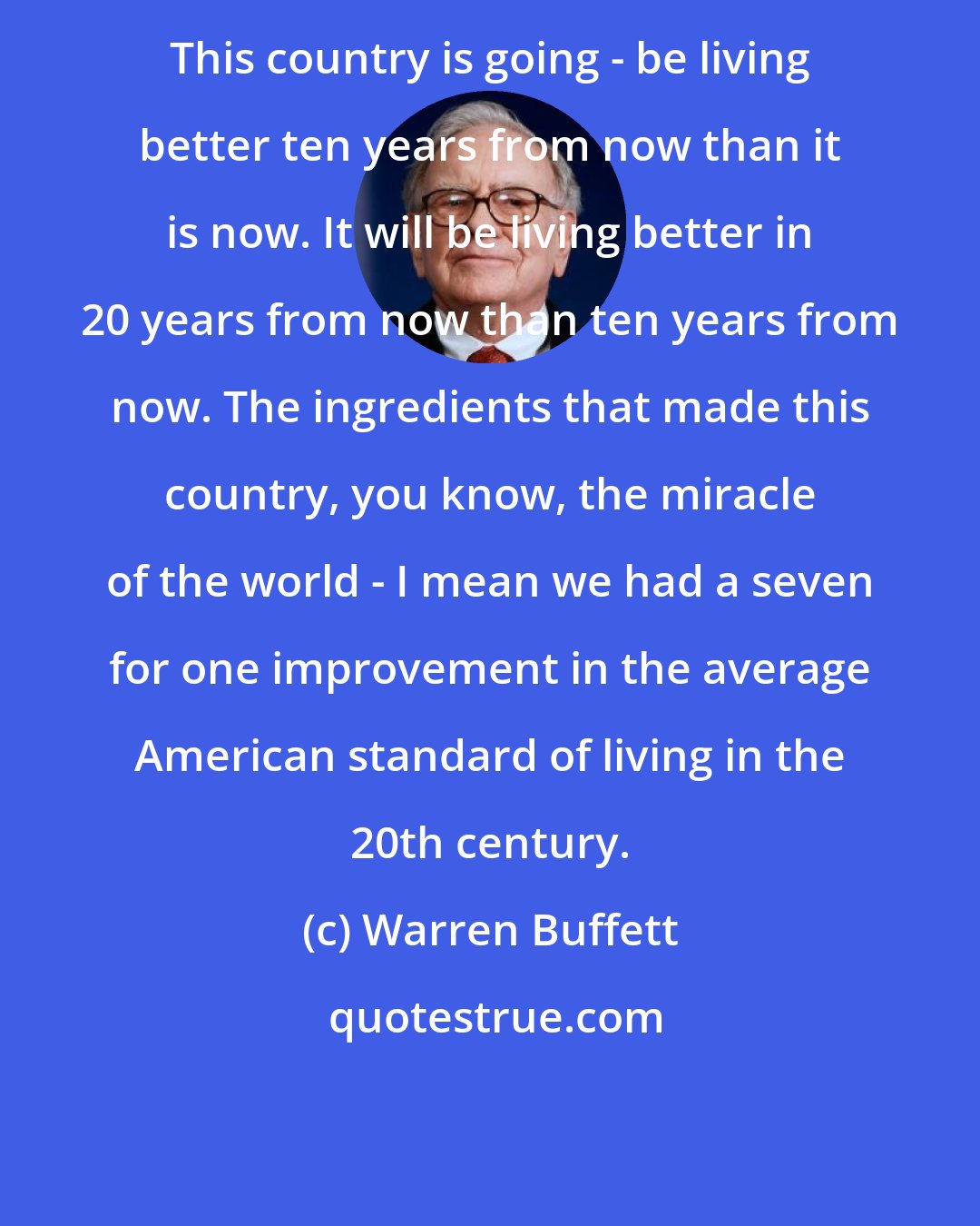 Warren Buffett: This country is going - be living better ten years from now than it is now. It will be living better in 20 years from now than ten years from now. The ingredients that made this country, you know, the miracle of the world - I mean we had a seven for one improvement in the average American standard of living in the 20th century.
