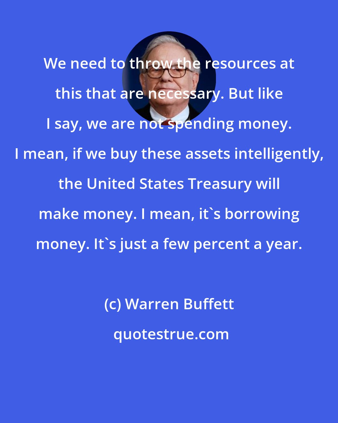 Warren Buffett: We need to throw the resources at this that are necessary. But like I say, we are not spending money. I mean, if we buy these assets intelligently, the United States Treasury will make money. I mean, it's borrowing money. It's just a few percent a year.