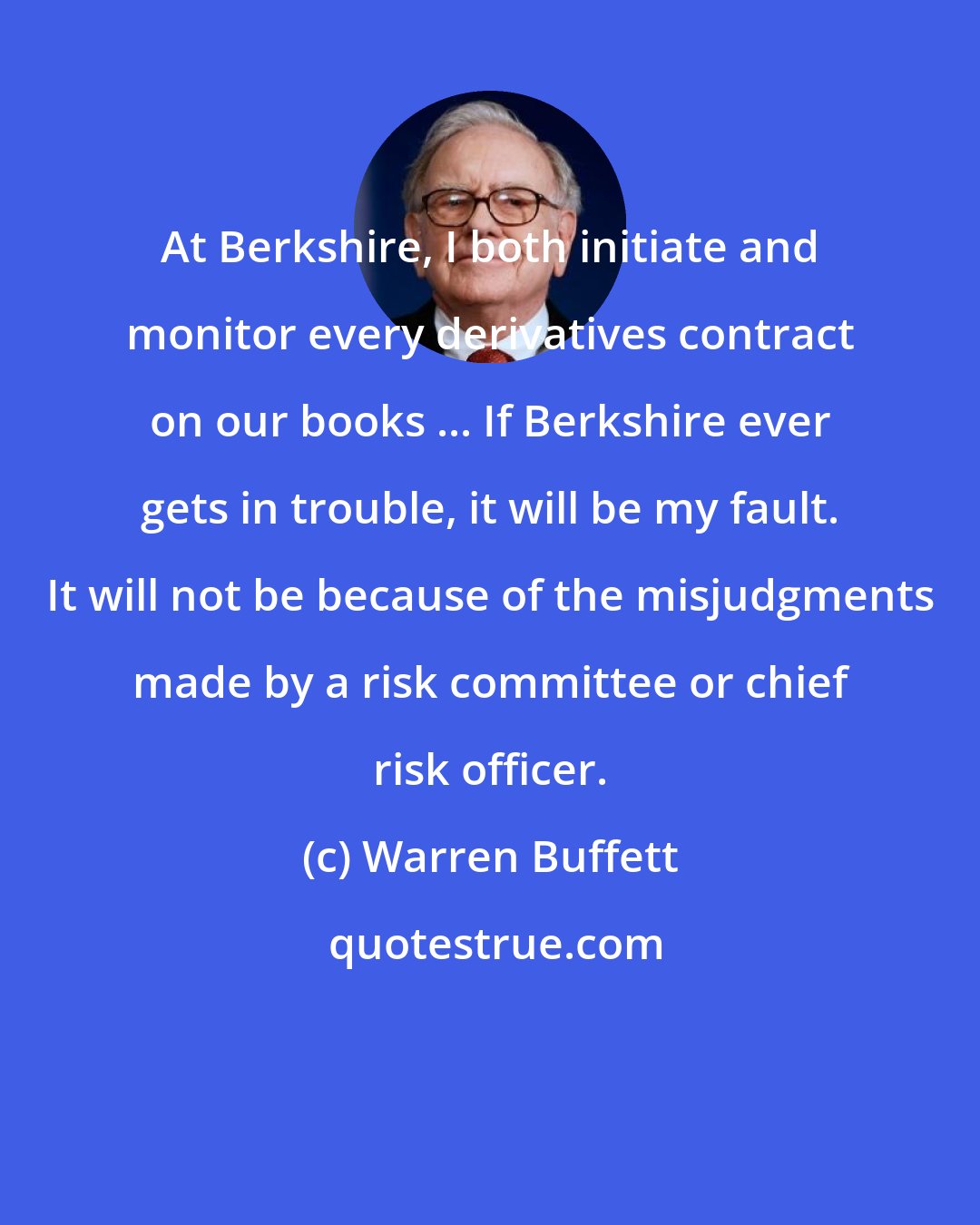 Warren Buffett: At Berkshire, I both initiate and monitor every derivatives contract on our books ... If Berkshire ever gets in trouble, it will be my fault. It will not be because of the misjudgments made by a risk committee or chief risk officer.