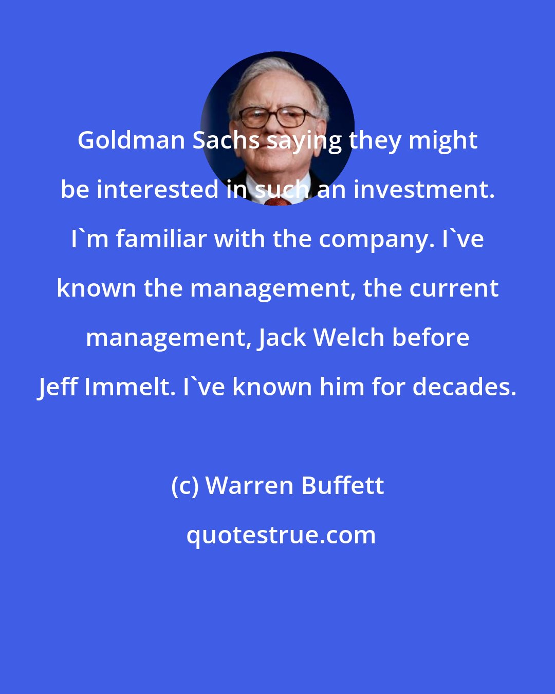 Warren Buffett: Goldman Sachs saying they might be interested in such an investment. I'm familiar with the company. I've known the management, the current management, Jack Welch before Jeff Immelt. I've known him for decades.