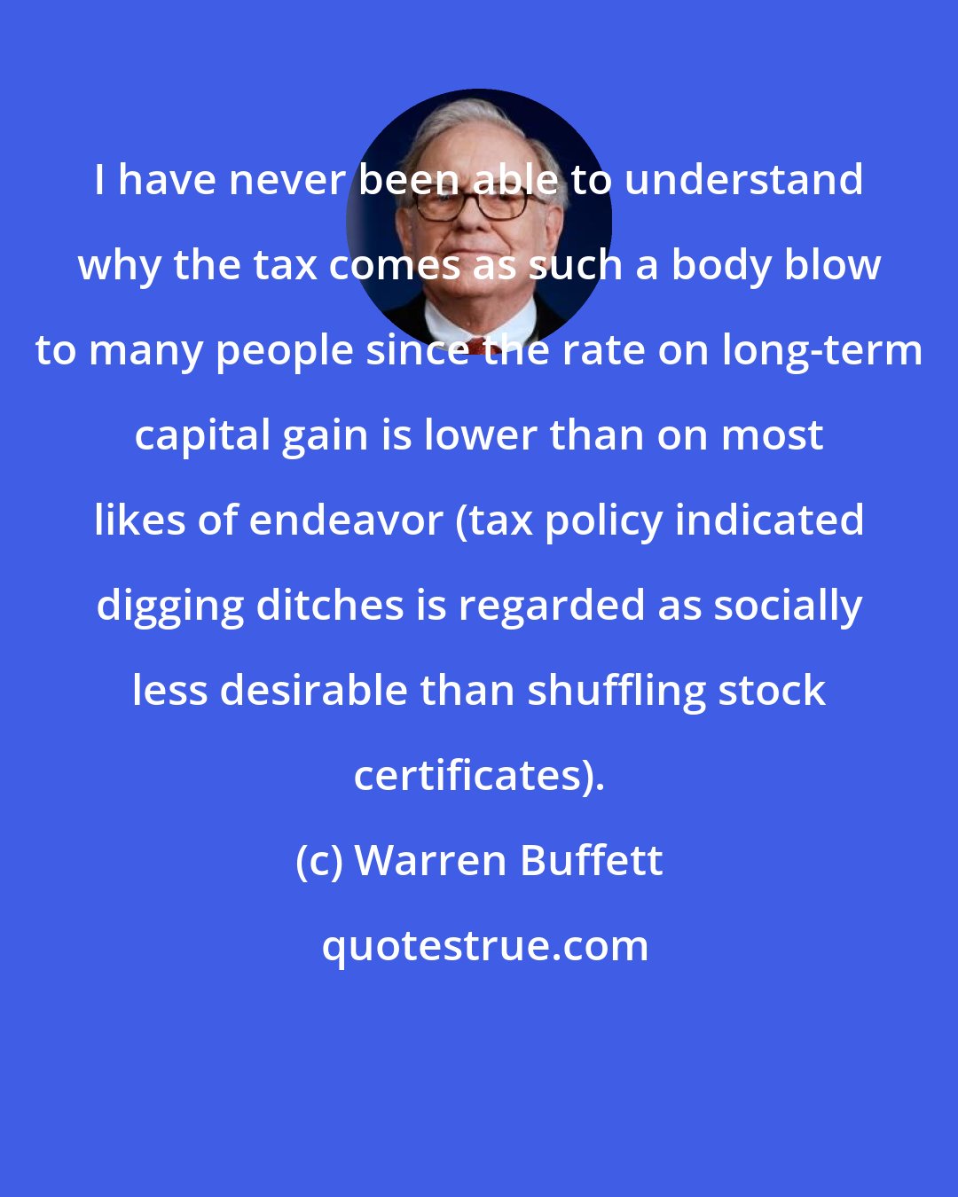 Warren Buffett: I have never been able to understand why the tax comes as such a body blow to many people since the rate on long-term capital gain is lower than on most likes of endeavor (tax policy indicated digging ditches is regarded as socially less desirable than shuffling stock certificates).