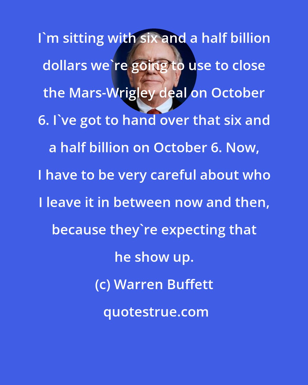 Warren Buffett: I'm sitting with six and a half billion dollars we're going to use to close the Mars-Wrigley deal on October 6. I've got to hand over that six and a half billion on October 6. Now, I have to be very careful about who I leave it in between now and then, because they're expecting that he show up.