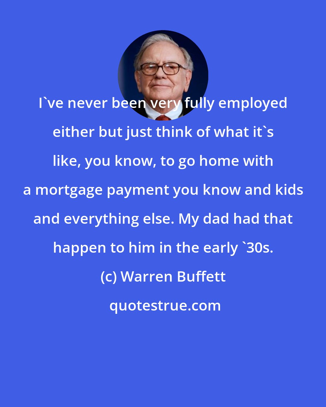 Warren Buffett: I've never been very fully employed either but just think of what it's like, you know, to go home with a mortgage payment you know and kids and everything else. My dad had that happen to him in the early '30s.