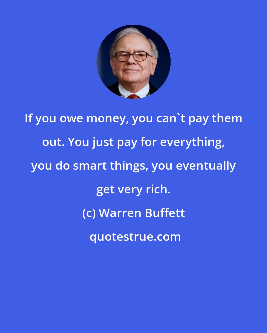 Warren Buffett: If you owe money, you can't pay them out. You just pay for everything, you do smart things, you eventually get very rich.