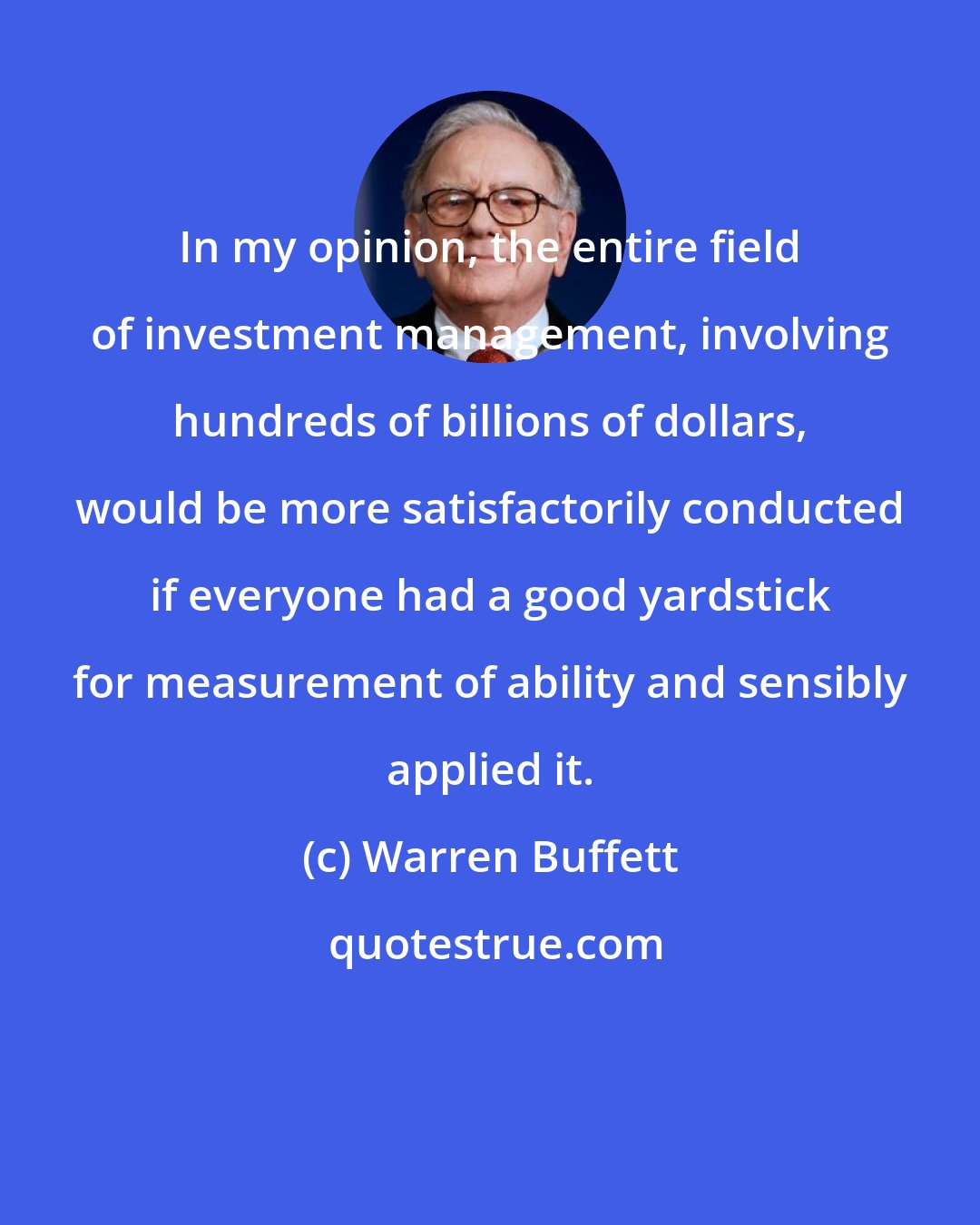 Warren Buffett: In my opinion, the entire field of investment management, involving hundreds of billions of dollars, would be more satisfactorily conducted if everyone had a good yardstick for measurement of ability and sensibly applied it.