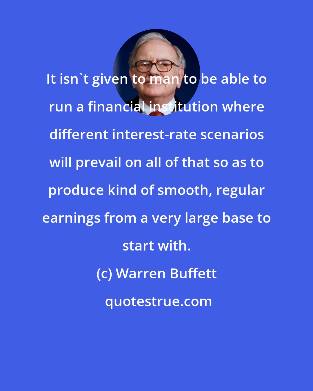 Warren Buffett: It isn't given to man to be able to run a financial institution where different interest-rate scenarios will prevail on all of that so as to produce kind of smooth, regular earnings from a very large base to start with.