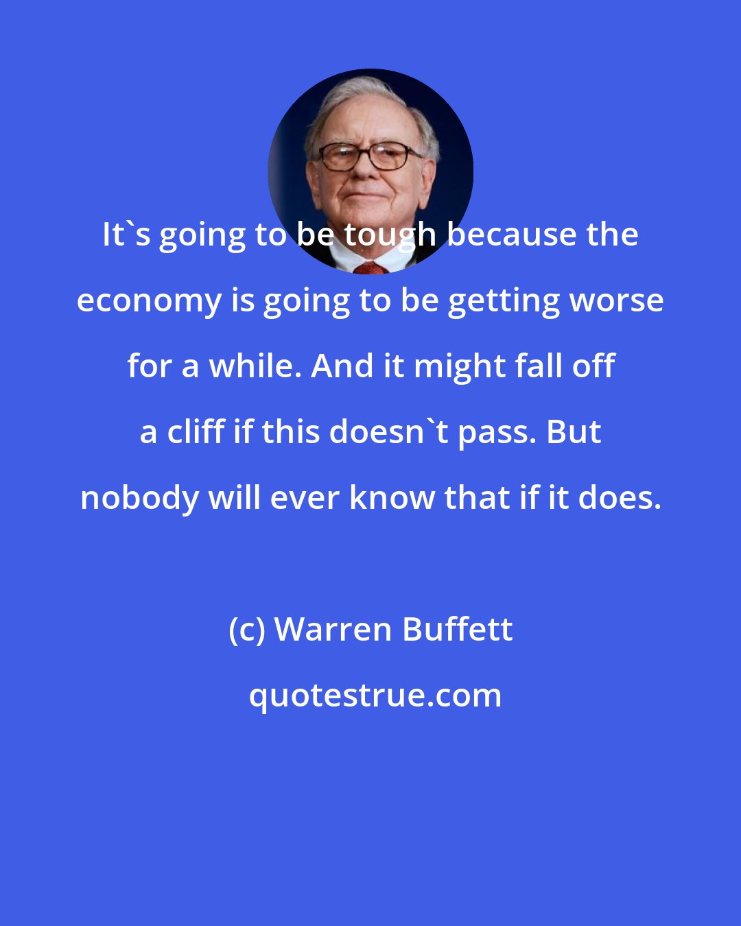 Warren Buffett: It's going to be tough because the economy is going to be getting worse for a while. And it might fall off a cliff if this doesn't pass. But nobody will ever know that if it does.