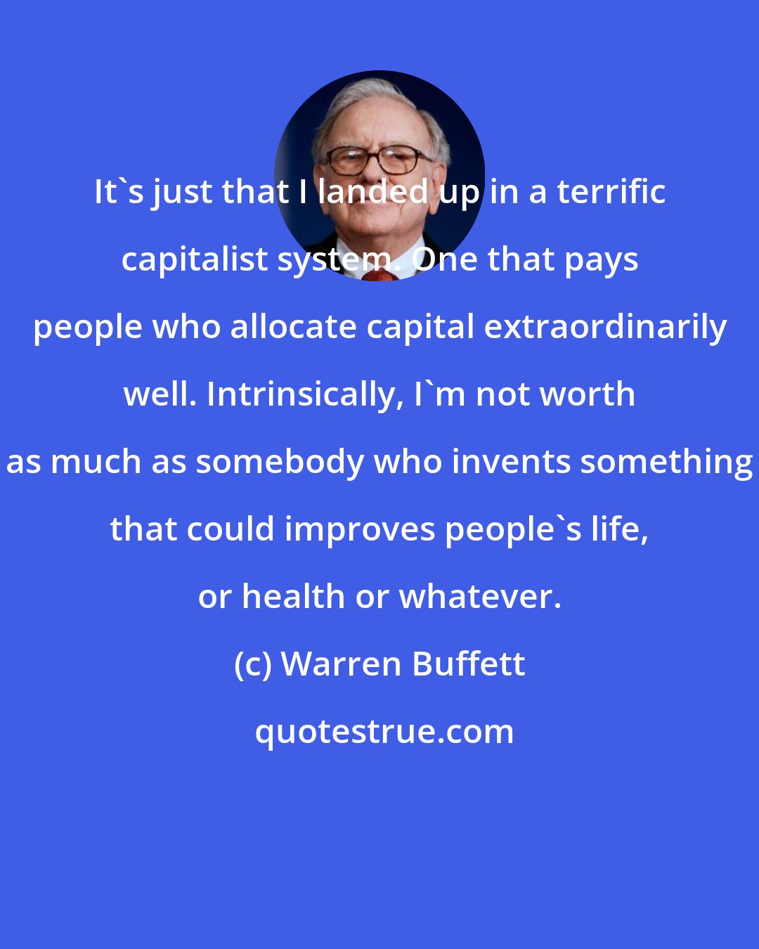 Warren Buffett: It's just that I landed up in a terrific capitalist system. One that pays people who allocate capital extraordinarily well. Intrinsically, I'm not worth as much as somebody who invents something that could improves people's life, or health or whatever.