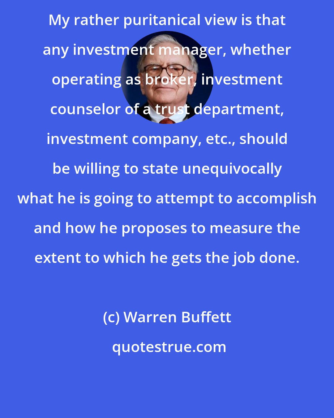 Warren Buffett: My rather puritanical view is that any investment manager, whether operating as broker, investment counselor of a trust department, investment company, etc., should be willing to state unequivocally what he is going to attempt to accomplish and how he proposes to measure the extent to which he gets the job done.