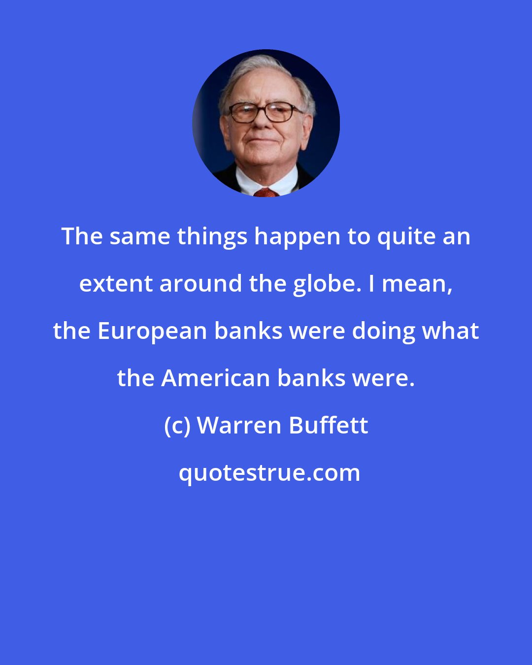 Warren Buffett: The same things happen to quite an extent around the globe. I mean, the European banks were doing what the American banks were.