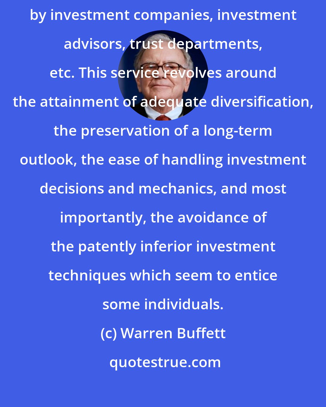 Warren Buffett: There is no question that an important service is provided to investors by investment companies, investment advisors, trust departments, etc. This service revolves around the attainment of adequate diversification, the preservation of a long-term outlook, the ease of handling investment decisions and mechanics, and most importantly, the avoidance of the patently inferior investment techniques which seem to entice some individuals.