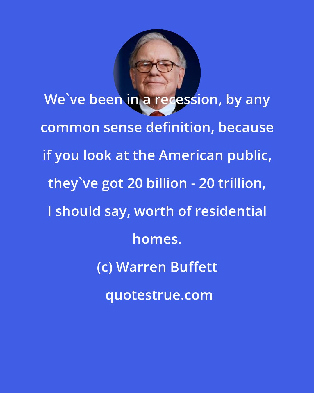 Warren Buffett: We've been in a recession, by any common sense definition, because if you look at the American public, they've got 20 billion - 20 trillion, I should say, worth of residential homes.