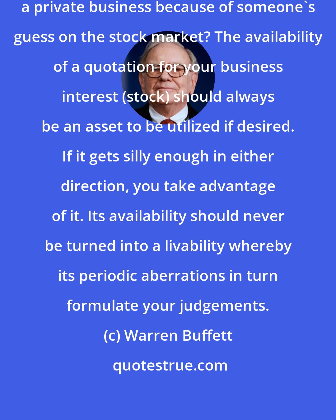 Warren Buffett: Who would think of buying or selling a private business because of someone's guess on the stock market? The availability of a quotation for your business interest (stock) should always be an asset to be utilized if desired. If it gets silly enough in either direction, you take advantage of it. Its availability should never be turned into a livability whereby its periodic aberrations in turn formulate your judgements.
