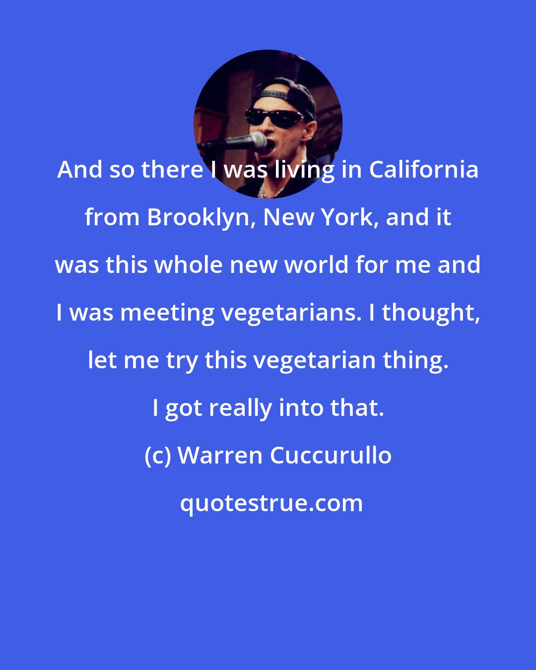 Warren Cuccurullo: And so there I was living in California from Brooklyn, New York, and it was this whole new world for me and I was meeting vegetarians. I thought, let me try this vegetarian thing. I got really into that.