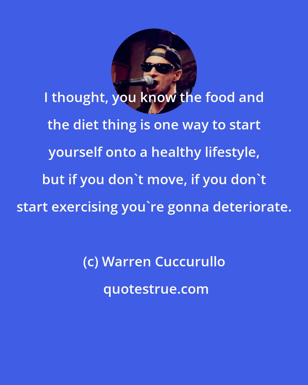 Warren Cuccurullo: I thought, you know the food and the diet thing is one way to start yourself onto a healthy lifestyle, but if you don't move, if you don't start exercising you're gonna deteriorate.