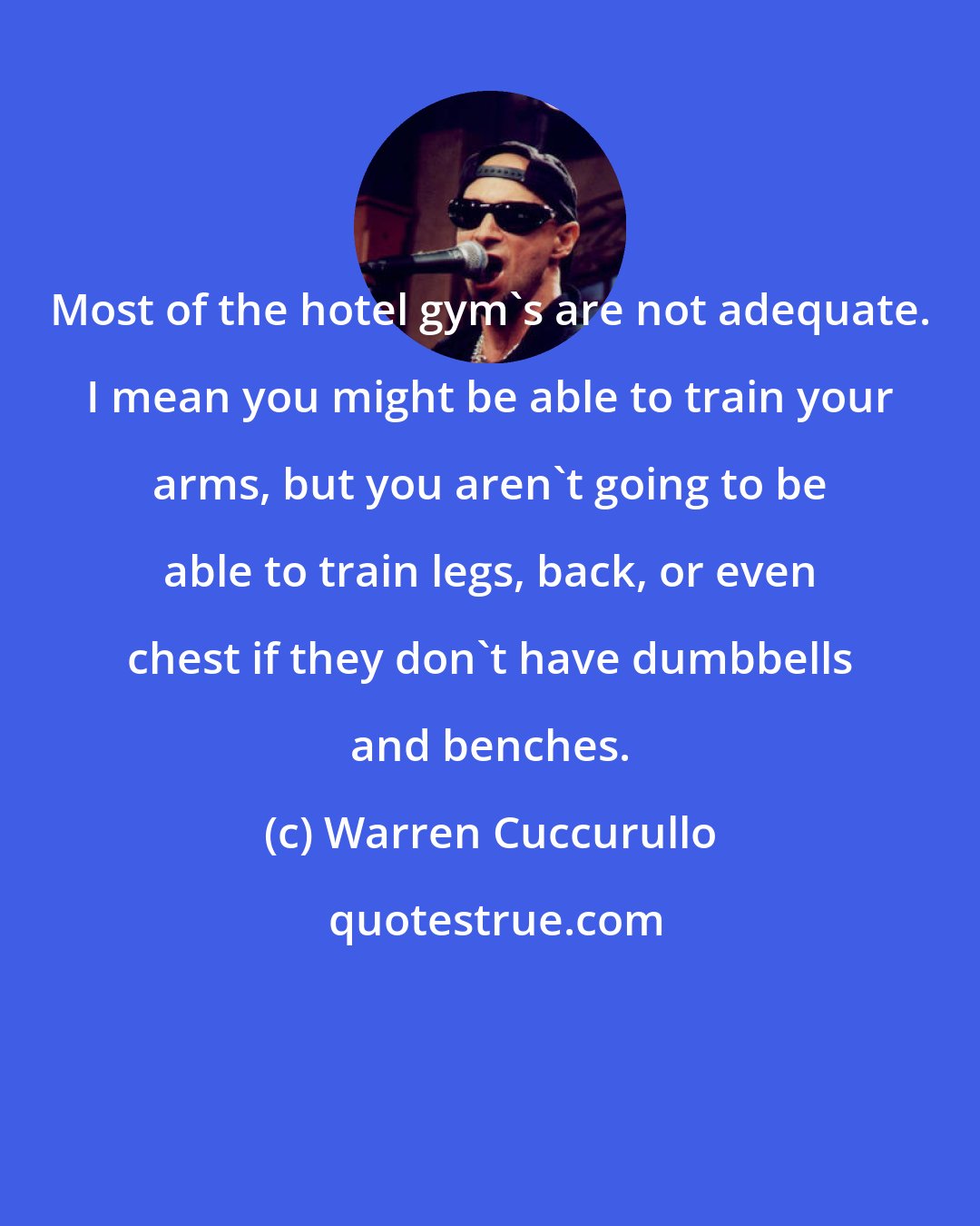 Warren Cuccurullo: Most of the hotel gym's are not adequate. I mean you might be able to train your arms, but you aren't going to be able to train legs, back, or even chest if they don't have dumbbells and benches.