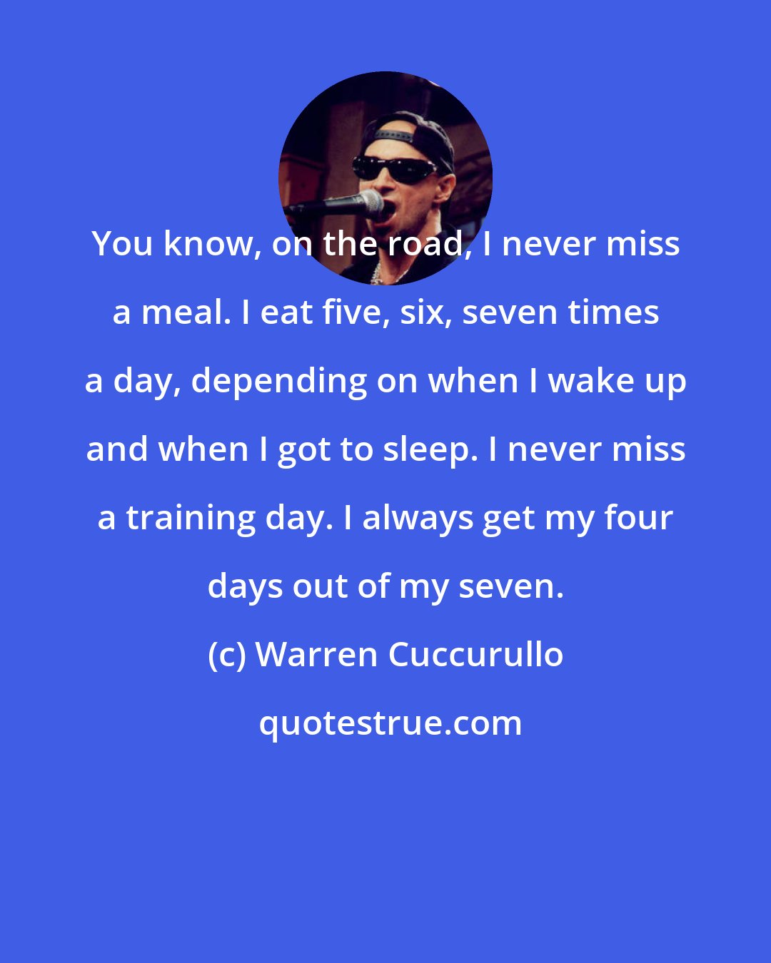 Warren Cuccurullo: You know, on the road, I never miss a meal. I eat five, six, seven times a day, depending on when I wake up and when I got to sleep. I never miss a training day. I always get my four days out of my seven.