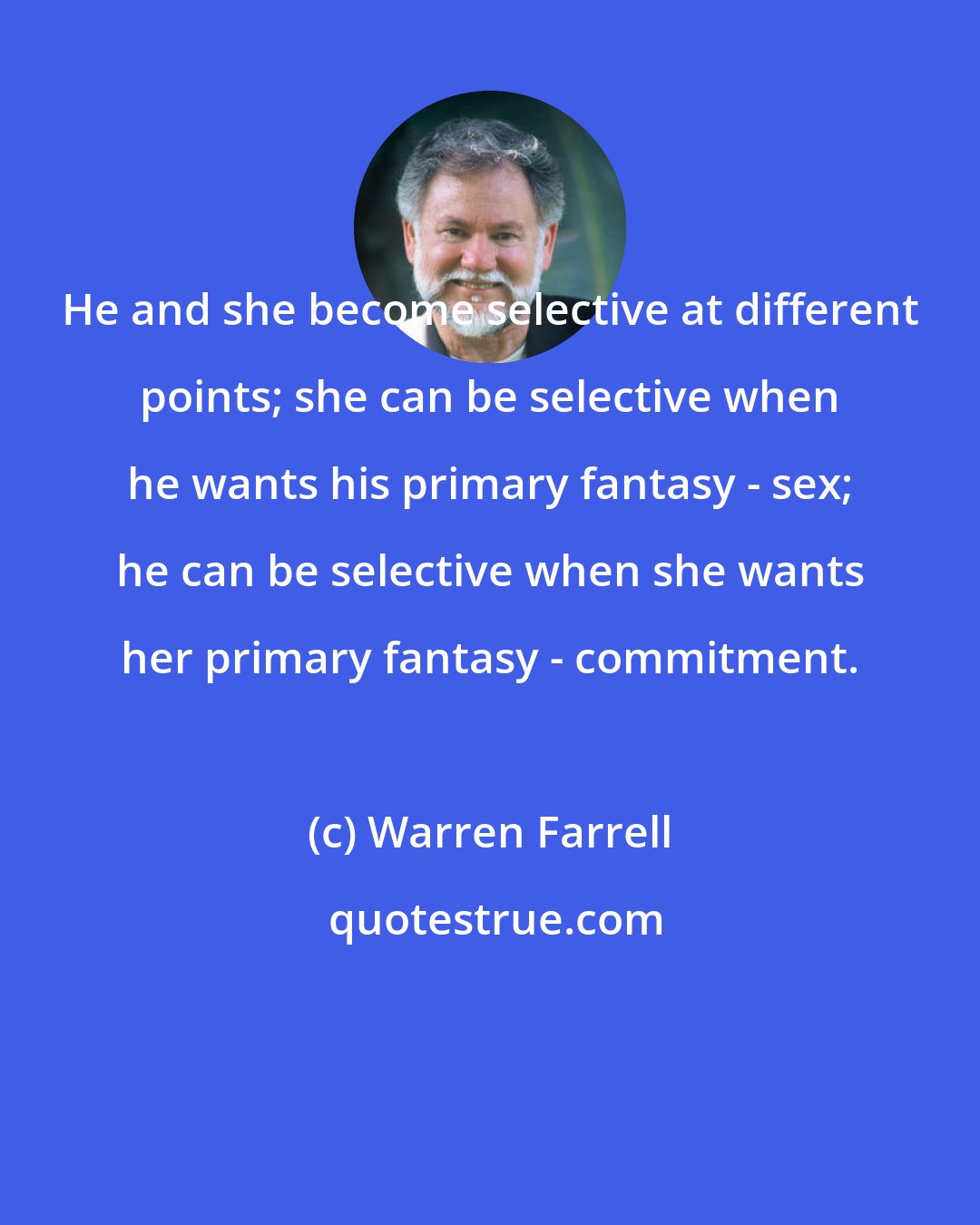 Warren Farrell: He and she become selective at different points; she can be selective when he wants his primary fantasy - sex; he can be selective when she wants her primary fantasy - commitment.