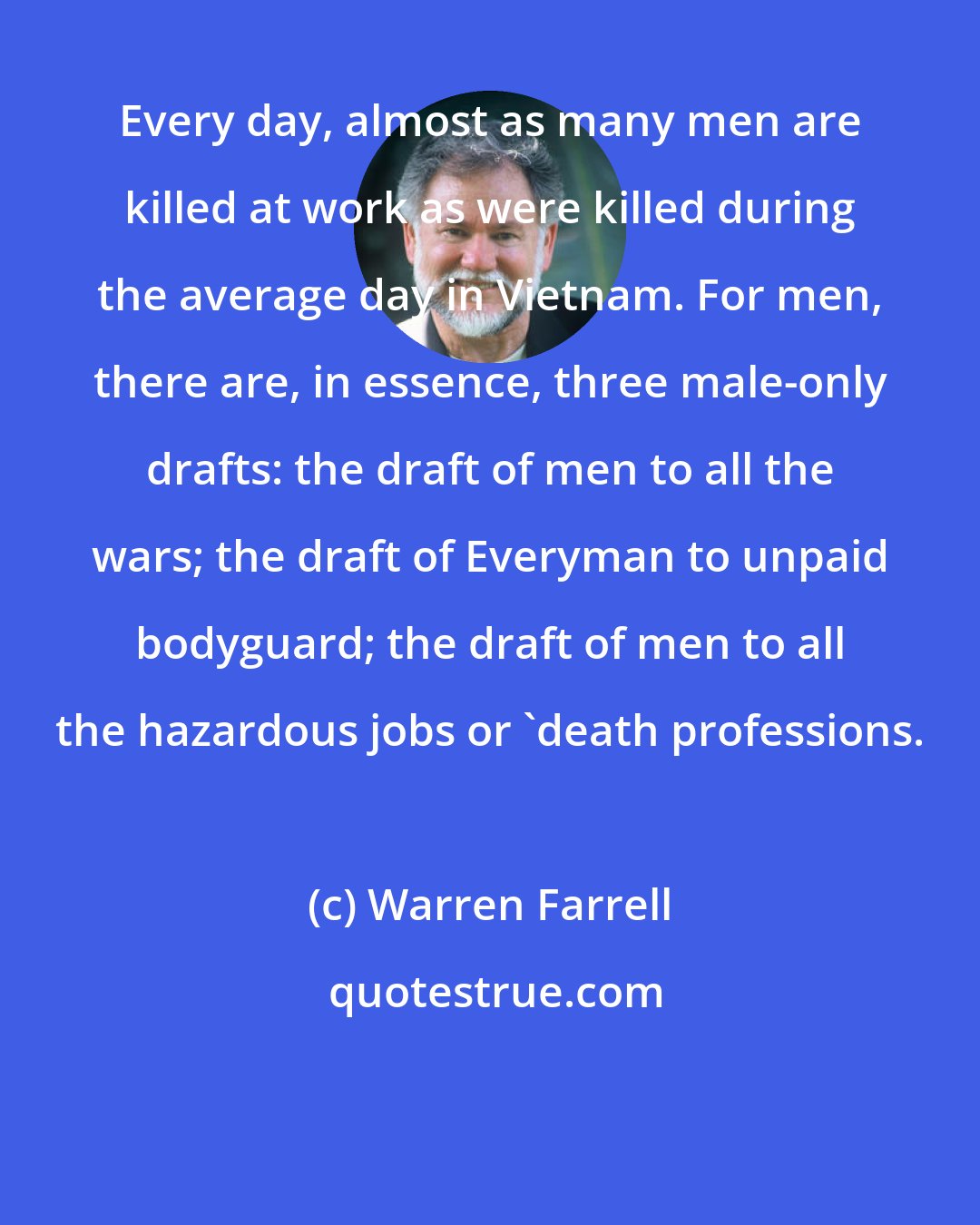 Warren Farrell: Every day, almost as many men are killed at work as were killed during the average day in Vietnam. For men, there are, in essence, three male-only drafts: the draft of men to all the wars; the draft of Everyman to unpaid bodyguard; the draft of men to all the hazardous jobs or 'death professions.