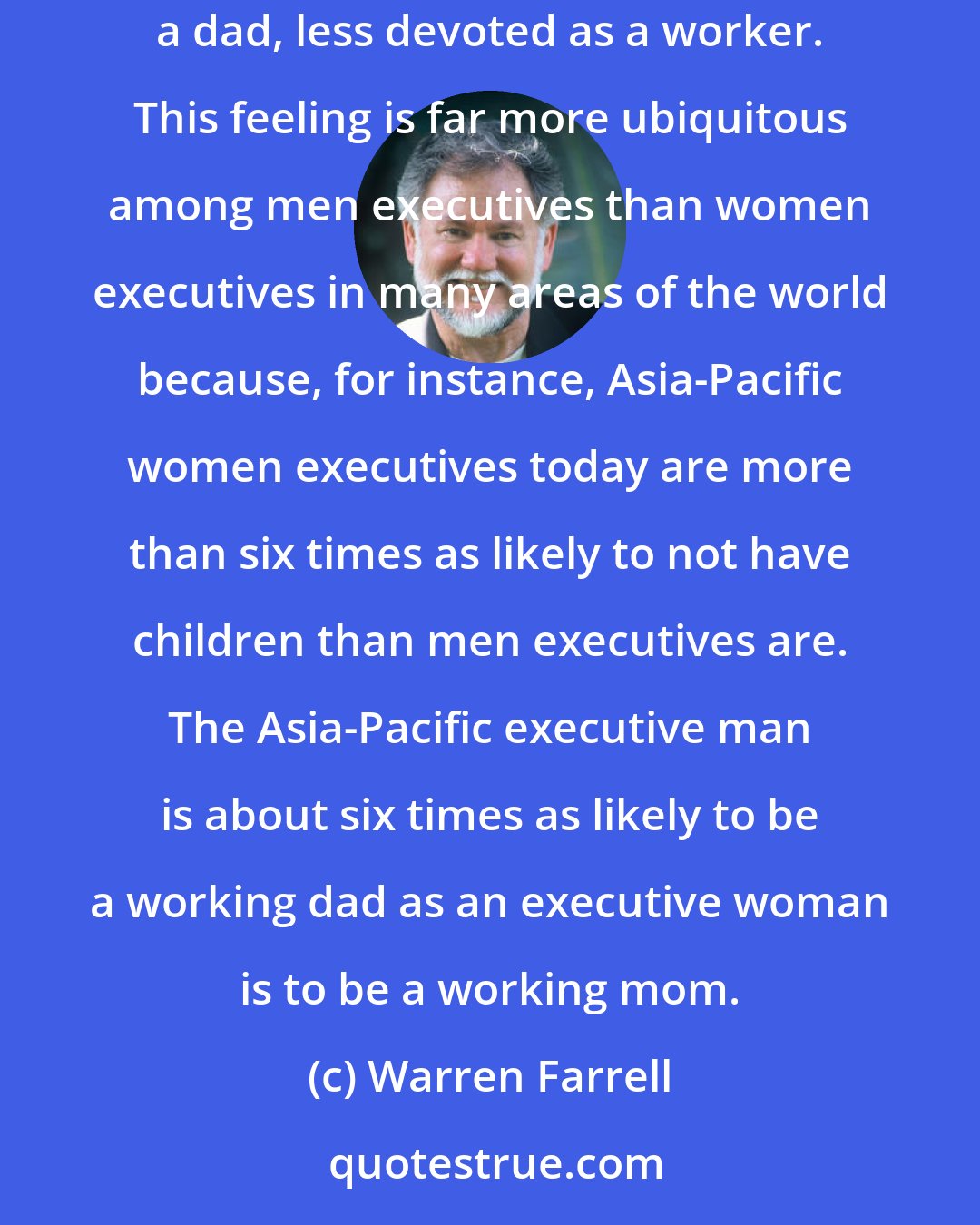 Warren Farrell: At this moment in history, millions of 'working dads' are desiring to do what they do not feel they have the right to do: be more devoted as a dad, less devoted as a worker. This feeling is far more ubiquitous among men executives than women executives in many areas of the world because, for instance, Asia-Pacific women executives today are more than six times as likely to not have children than men executives are. The Asia-Pacific executive man is about six times as likely to be a working dad as an executive woman is to be a working mom.