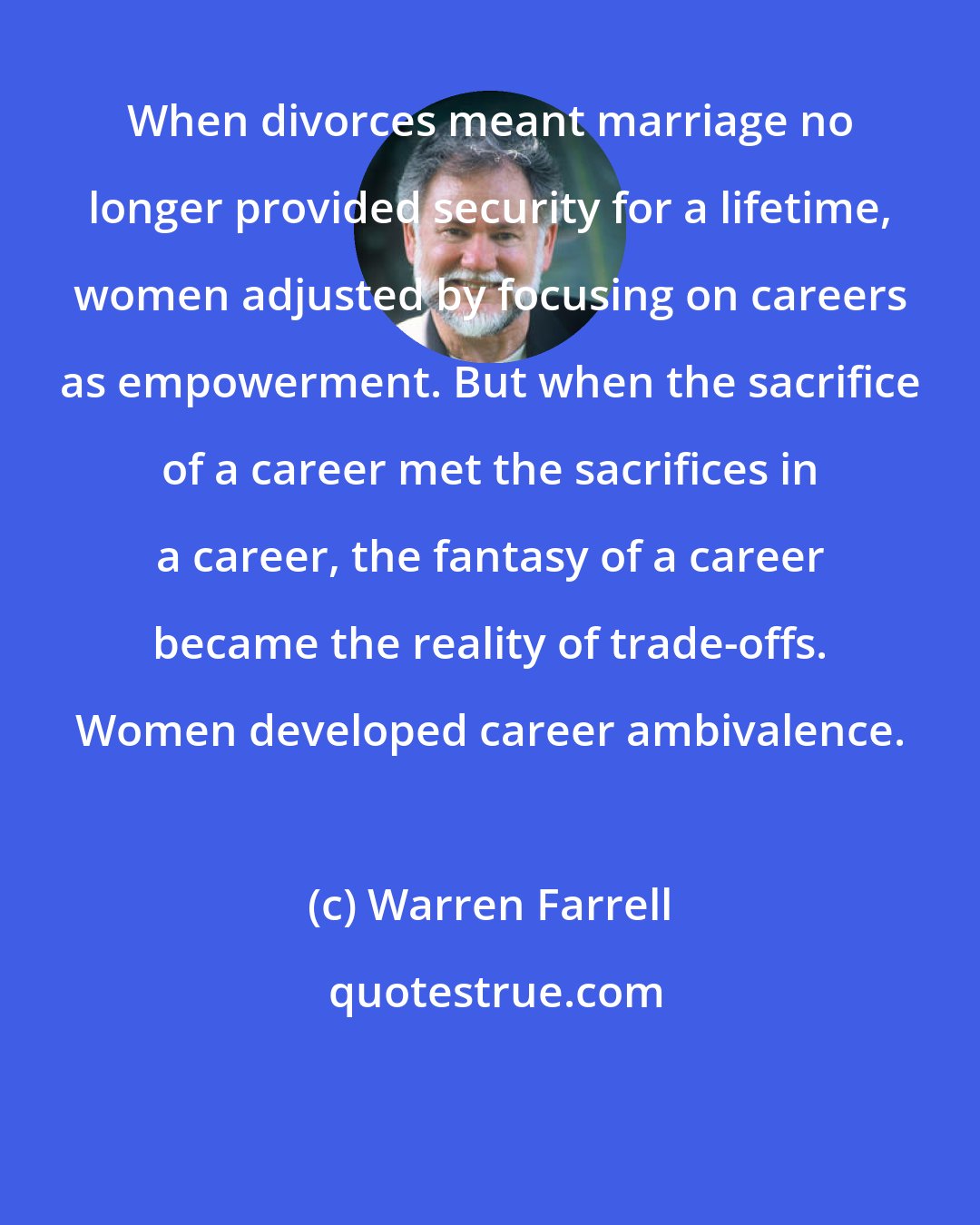 Warren Farrell: When divorces meant marriage no longer provided security for a lifetime, women adjusted by focusing on careers as empowerment. But when the sacrifice of a career met the sacrifices in a career, the fantasy of a career became the reality of trade-offs. Women developed career ambivalence.