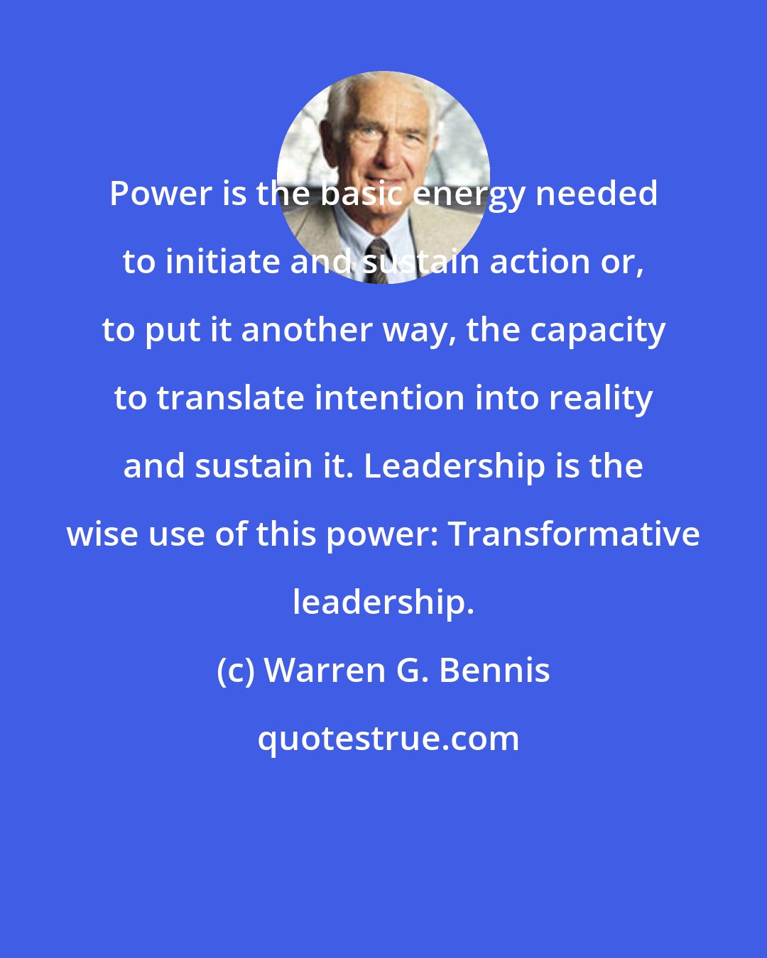 Warren G. Bennis: Power is the basic energy needed to initiate and sustain action or, to put it another way, the capacity to translate intention into reality and sustain it. Leadership is the wise use of this power: Transformative leadership.