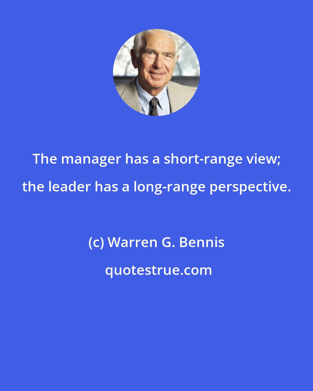 Warren G. Bennis: The manager has a short-range view; the leader has a long-range perspective.
