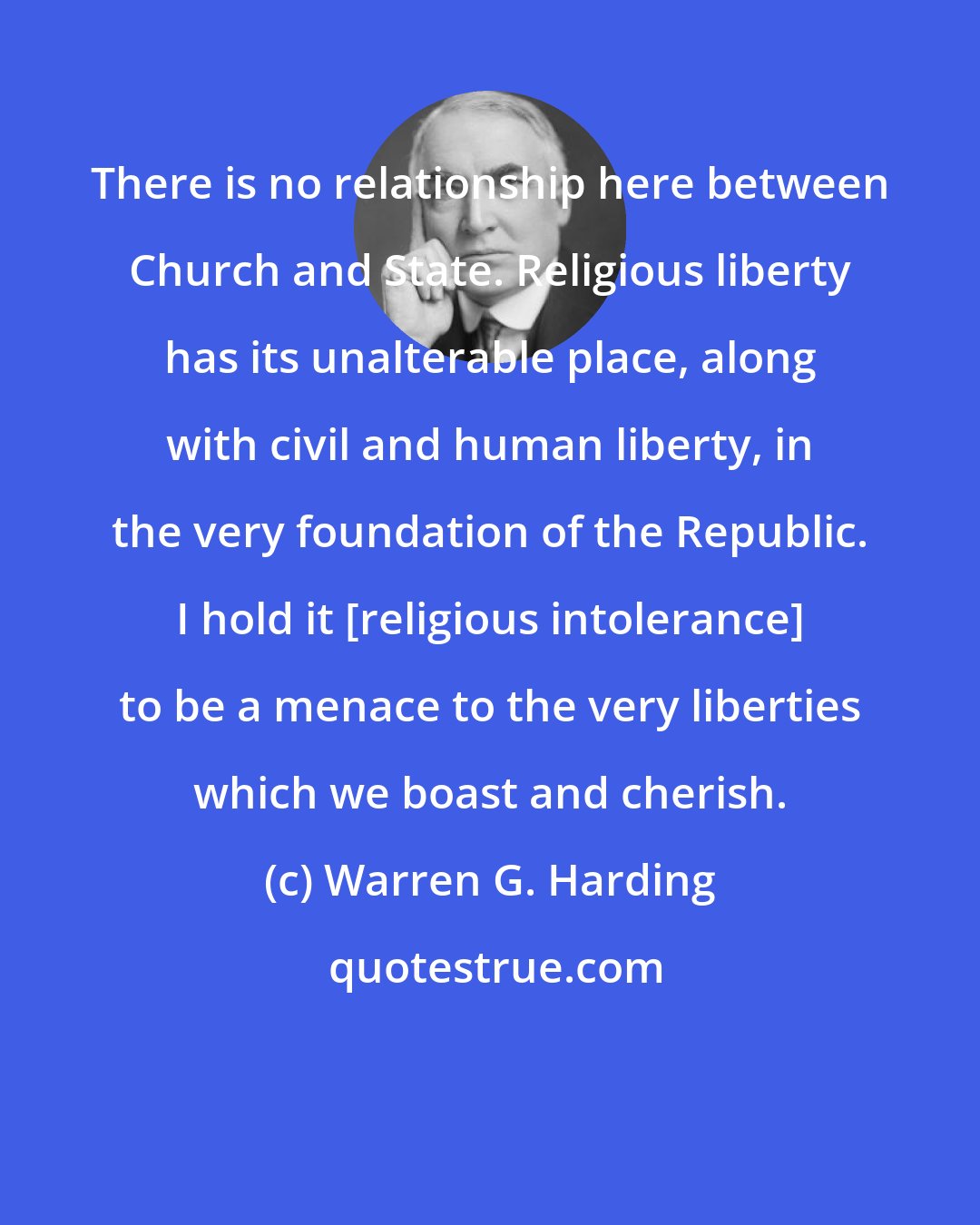 Warren G. Harding: There is no relationship here between Church and State. Religious liberty has its unalterable place, along with civil and human liberty, in the very foundation of the Republic. I hold it [religious intolerance] to be a menace to the very liberties which we boast and cherish.