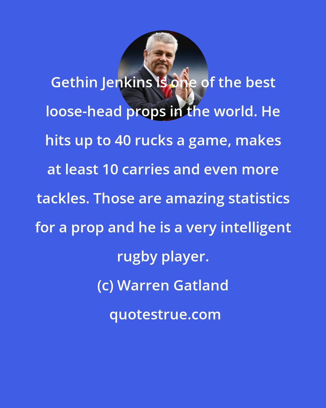 Warren Gatland: Gethin Jenkins is one of the best loose-head props in the world. He hits up to 40 rucks a game, makes at least 10 carries and even more tackles. Those are amazing statistics for a prop and he is a very intelligent rugby player.