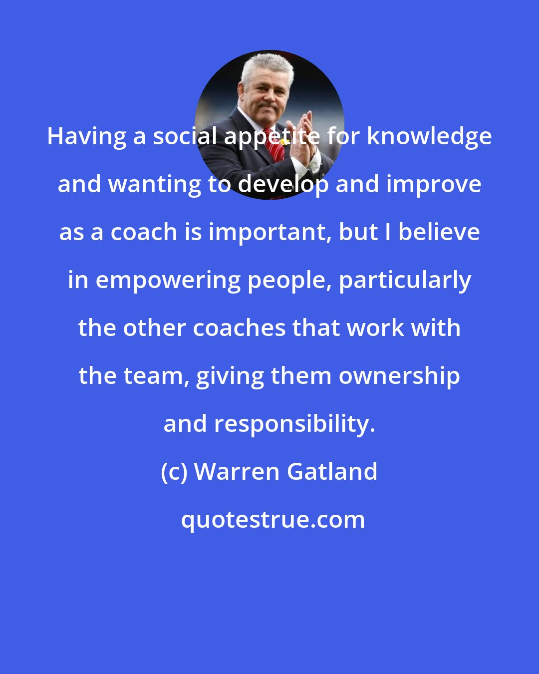 Warren Gatland: Having a social appetite for knowledge and wanting to develop and improve as a coach is important, but I believe in empowering people, particularly the other coaches that work with the team, giving them ownership and responsibility.