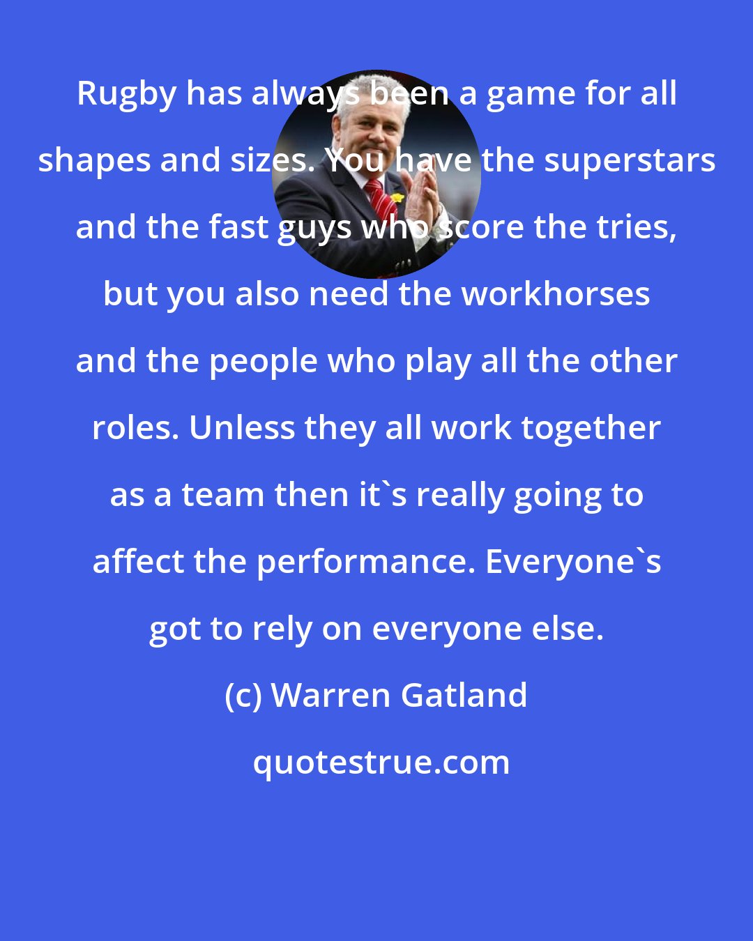 Warren Gatland: Rugby has always been a game for all shapes and sizes. You have the superstars and the fast guys who score the tries, but you also need the workhorses and the people who play all the other roles. Unless they all work together as a team then it's really going to affect the performance. Everyone's got to rely on everyone else.