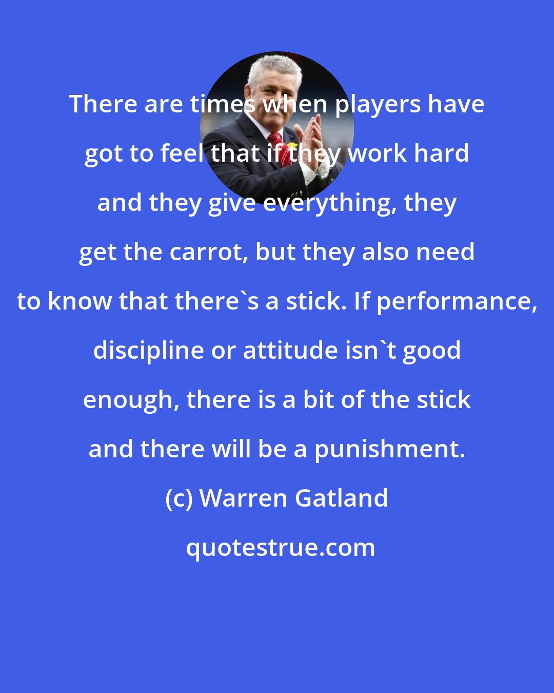 Warren Gatland: There are times when players have got to feel that if they work hard and they give everything, they get the carrot, but they also need to know that there's a stick. If performance, discipline or attitude isn't good enough, there is a bit of the stick and there will be a punishment.